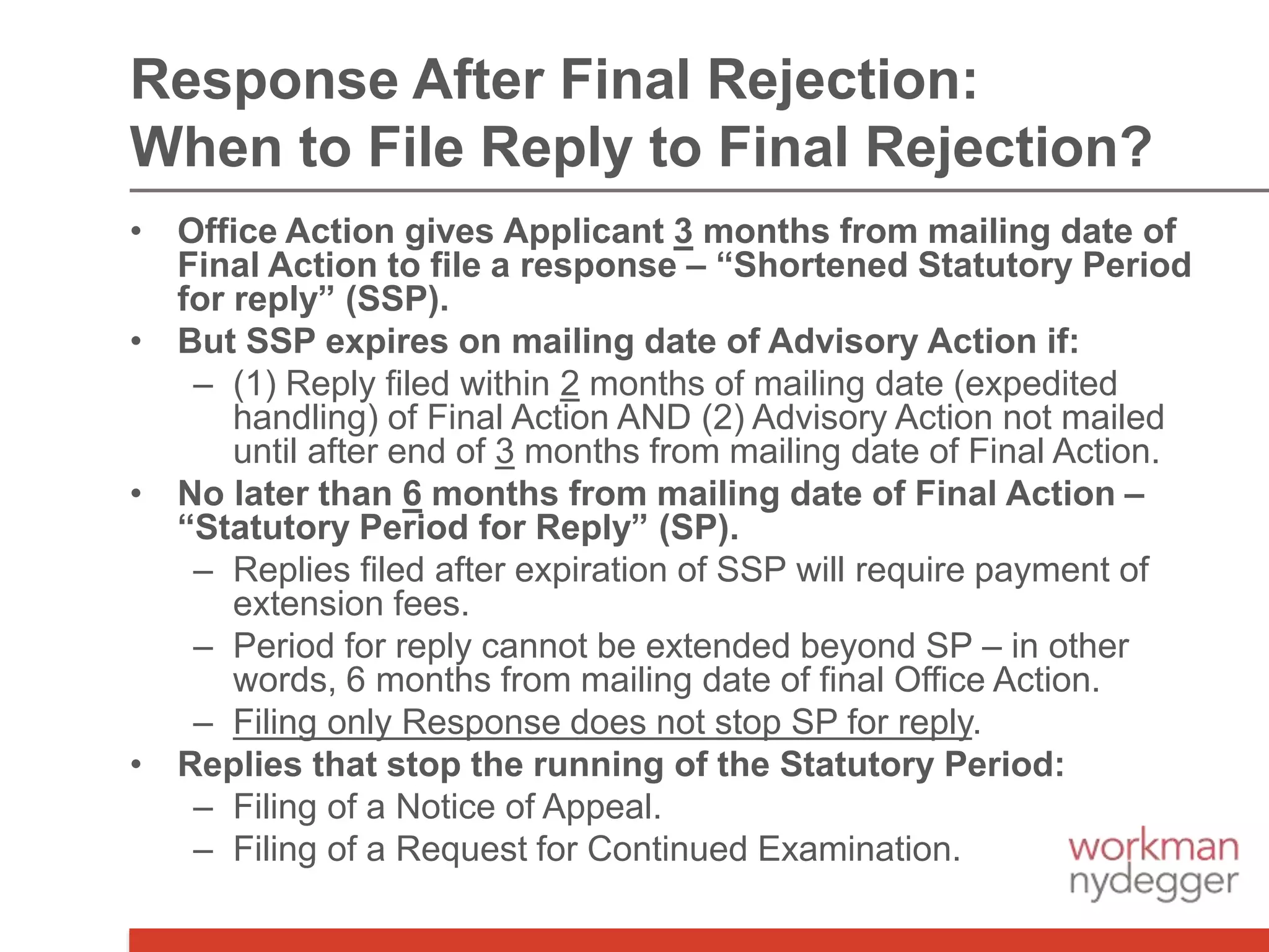 • Office Action gives Applicant 3 months from mailing date of
Final Action to file a response – “Shortened Statutory Period
for reply” (SSP).
• But SSP expires on mailing date of Advisory Action if:
– (1) Reply filed within 2 months of mailing date (expedited
handling) of Final Action AND (2) Advisory Action not mailed
until after end of 3 months from mailing date of Final Action.
• No later than 6 months from mailing date of Final Action –
“Statutory Period for Reply” (SP).
– Replies filed after expiration of SSP will require payment of
extension fees.
– Period for reply cannot be extended beyond SP – in other
words, 6 months from mailing date of final Office Action.
– Filing only Response does not stop SP for reply.
• Replies that stop the running of the Statutory Period:
– Filing of a Notice of Appeal.
– Filing of a Request for Continued Examination.
Response After Final Rejection:
When to File Reply to Final Rejection?
 