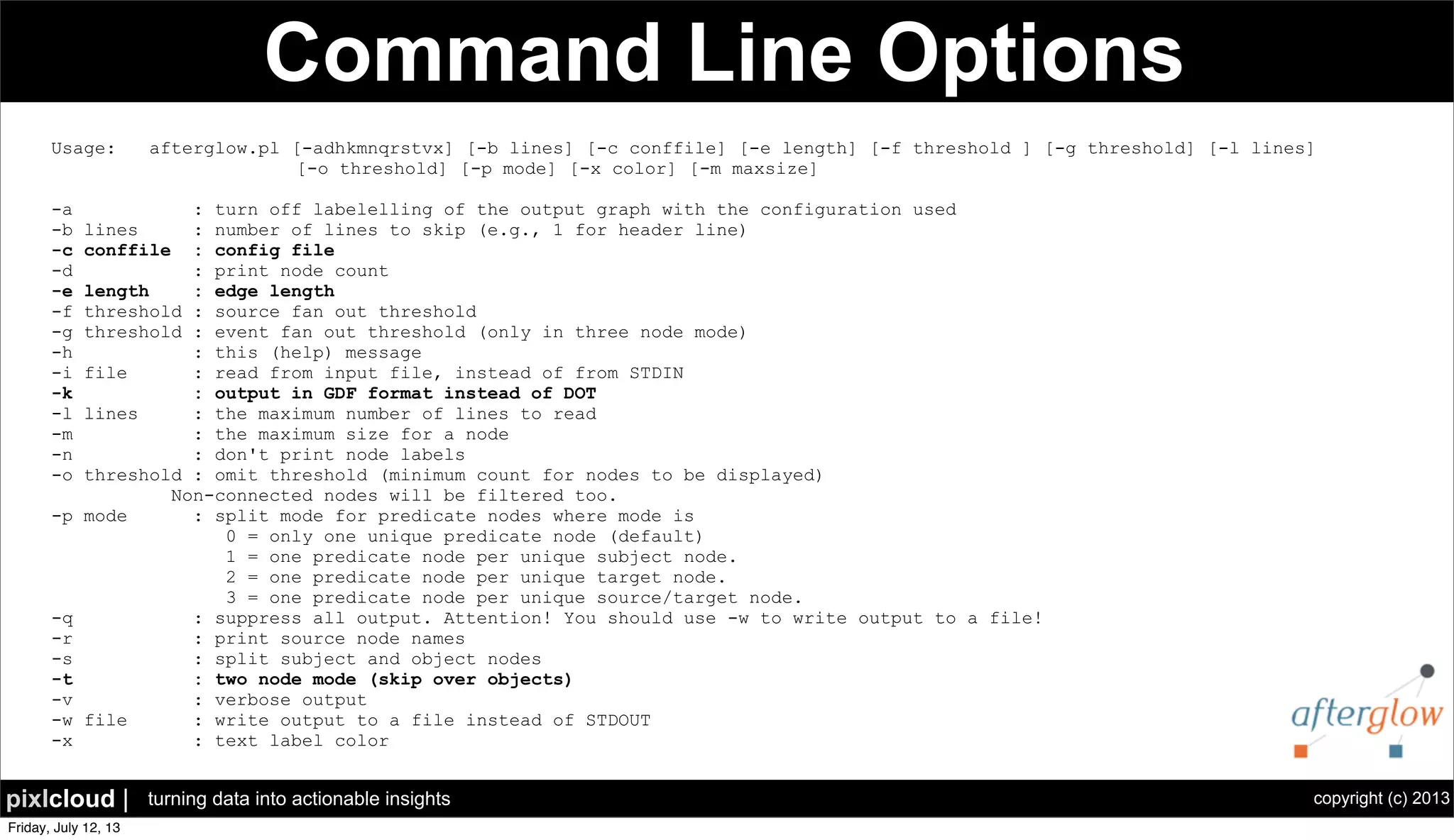 copyright (c) 2013pixlcloud | turning data into actionable insights
Command Line Options
Usage: afterglow.pl [-adhkmnqrstvx] [-b lines] [-c conffile] [-e length] [-f threshold ] [-g threshold] [-l lines]
[-o threshold] [-p mode] [-x color] [-m maxsize]
-a : turn off labelelling of the output graph with the configuration used
-b lines : number of lines to skip (e.g., 1 for header line)
-c conffile : config file
-d : print node count
-e length : edge length
-f threshold : source fan out threshold
-g threshold : event fan out threshold (only in three node mode)
-h : this (help) message
-i file : read from input file, instead of from STDIN
-k : output in GDF format instead of DOT
-l lines : the maximum number of lines to read
-m : the maximum size for a node
-n : don't print node labels
-o threshold : omit threshold (minimum count for nodes to be displayed)
Non-connected nodes will be filtered too.
-p mode : split mode for predicate nodes where mode is
0 = only one unique predicate node (default)
1 = one predicate node per unique subject node.
2 = one predicate node per unique target node.
3 = one predicate node per unique source/target node.
-q : suppress all output. Attention! You should use -w to write output to a file!
-r : print source node names
-s : split subject and object nodes
-t : two node mode (skip over objects)
-v : verbose output
-w file : write output to a file instead of STDOUT
-x : text label color
 