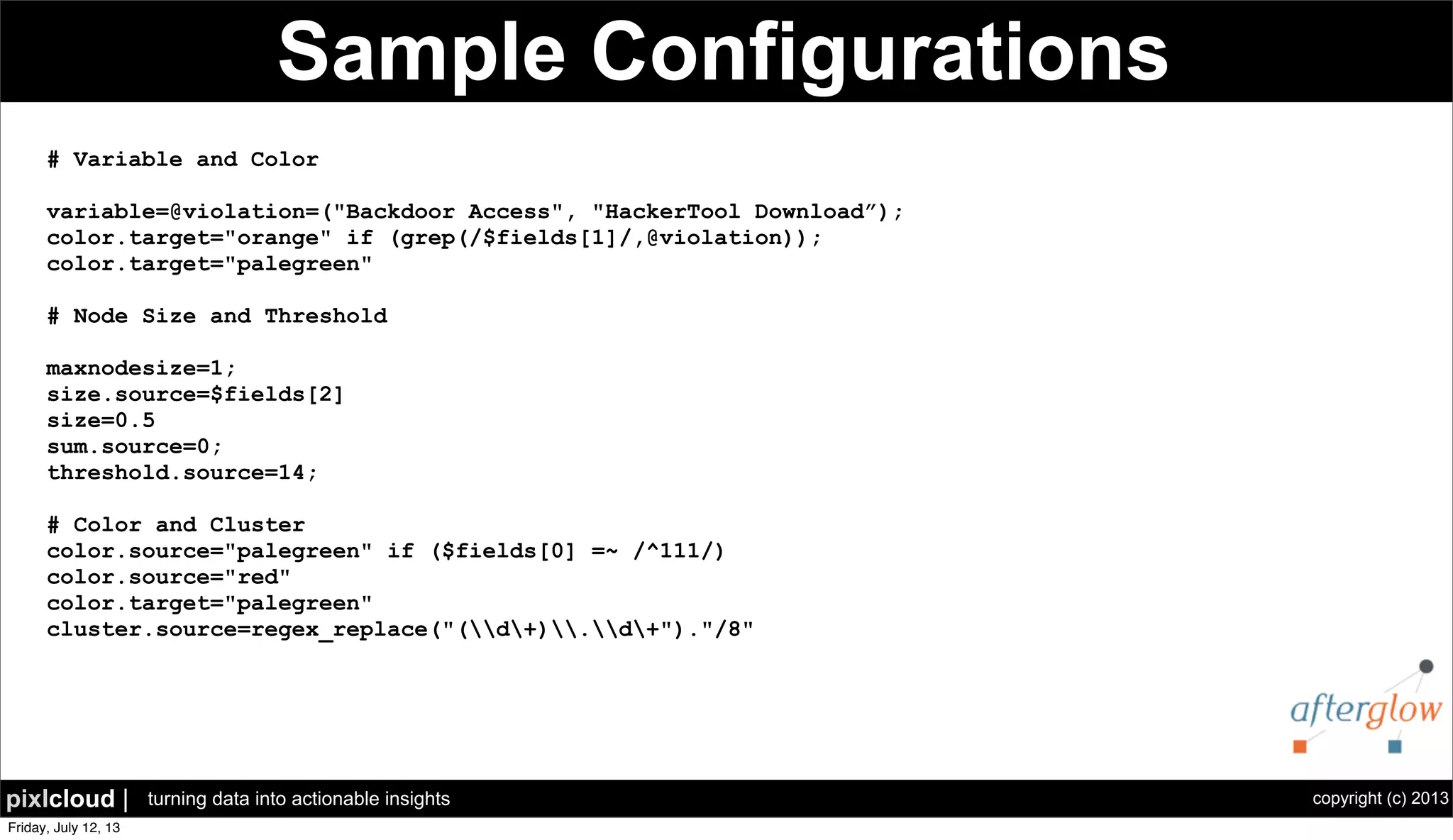 copyright (c) 2013pixlcloud | turning data into actionable insights
Sample Configurations
# Variable and Color
variable=@violation=("Backdoor Access", "HackerTool Download”);
color.target="orange" if (grep(/$fields[1]/,@violation));
color.target="palegreen"
# Node Size and Threshold
maxnodesize=1;
size.source=$fields[2]
size=0.5
sum.source=0;
threshold.source=14;
# Color and Cluster
color.source="palegreen" if ($fields[0] =~ /^111/)
color.source="red"
color.target="palegreen"
cluster.source=regex_replace("(d+).d+")."/8"
 
