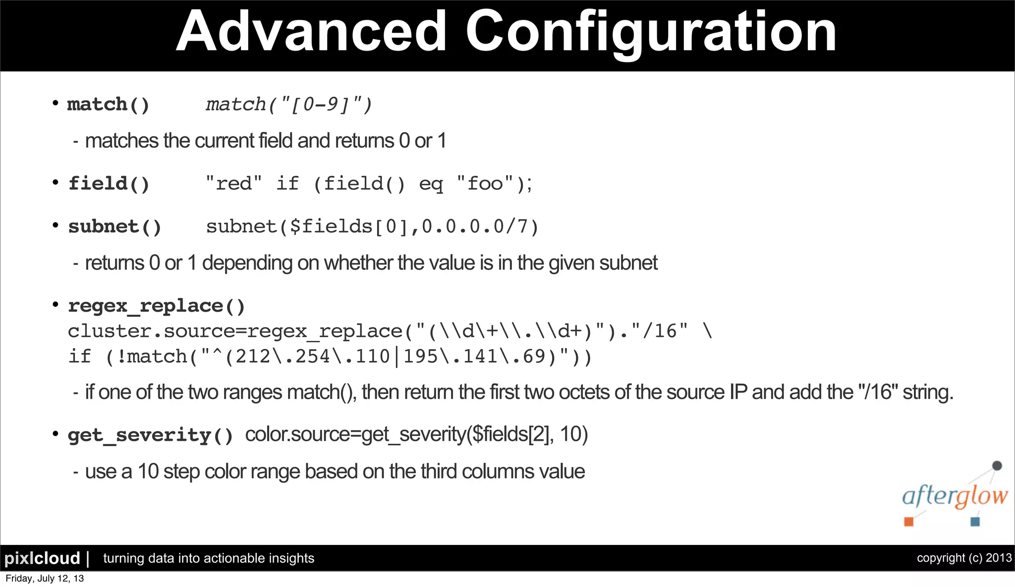 copyright (c) 2013pixlcloud | turning data into actionable insights
Advanced Configuration
• match() match("[0-9]")
- matches the current field and returns 0 or 1
• field() "red" if (field() eq "foo");
• subnet() subnet($fields[0],0.0.0.0/7)
- returns 0 or 1 depending on whether the value is in the given subnet
• regex_replace()
cluster.source=regex_replace("(d+.d+)")."/16" 
if (!match("^(212.254.110|195.141.69)"))
- if one of the two ranges match(), then return the first two octets of the source IP and add the "/16" string.
• get_severity() color.source=get_severity($fields[2], 10)
- use a 10 step color range based on the third columns value
 