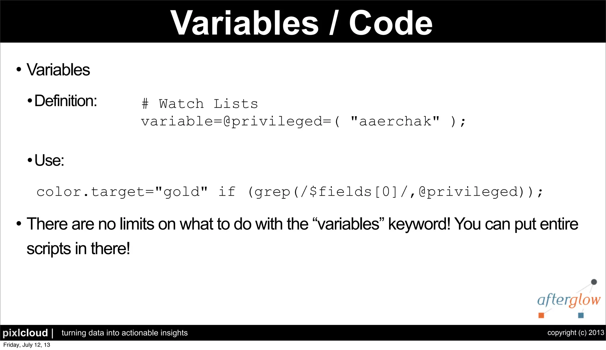 copyright (c) 2013pixlcloud | turning data into actionable insights
Variables / Code
l Variables
l Definition:
l Use:
l There are no limits on what to do with the “variables” keyword! You can put entire
scripts in there!
# Watch Lists
variable=@privileged=( "aaerchak" );
color.target="gold" if (grep(/$fields[0]/,@privileged));
 