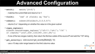copyright (c) 2013pixlcloud | turning data into actionable insights
Advanced Configuration
• match() match("[0-9]")
- matches the current field and returns 0 or 1
• field() "red" if (field() eq "foo");
• subnet() subnet($fields[0],0.0.0.0/7)
- returns 0 or 1 depending on whether the value is in the given subnet
• regex_replace()
cluster.source=regex_replace("(d+.d+)")."/16" 
if (!match("^(212.254.110|195.141.69)"))
- if one of the two ranges match(), then return the first two octets of the source IP and add the "/16" string.
• get_severity() color.source=get_severity($fields[2], 10)
- use a 10 step color range based on the third columns value
 