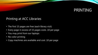 PRINTING
Printing at ACC Libraries
• The first 15 pages are free (each library visit)
• Every page in excess of 15 pages costs .10 per page
• You may print from our laptops
• No color printing
• Copy machines are available and cost .10 per page
 