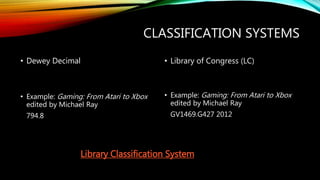 CLASSIFICATION SYSTEMS
• Dewey Decimal
• Example: Gaming: From Atari to Xbox
edited by Michael Ray
794.8
• Library of Congress (LC)
• Example: Gaming: From Atari to Xbox
edited by Michael Ray
GV1469.G427 2012
Library Classification System
 