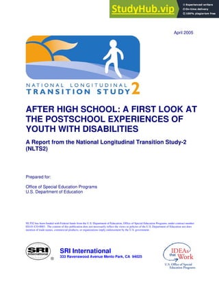 ®
SRI International
333 Ravenswood Avenue Menlo Park, CA 94025
April 2005
AFTER HIGH SCHOOL: A FIRST LOOK AT
THE POSTSCHOOL EXPERIENCES OF
YOUTH WITH DISABILITIES
A Report from the National Longitudinal Transition Study-2
(NLTS2)
Prepared for:
Office of Special Education Programs
U.S. Department of Education
NLTS2 has been funded with Federal funds from the U.S. Department of Education, Office of Special Education Programs, under contract number
ED-01-CO-0003. The content of this publication does not necessarily reflect the views or policies of the U.S. Department of Education nor does
mention of trade names, commercial products, or organizations imply endorsement by the U.S. government.
 