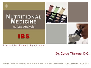 +
   N UTRITIONAL
     M EDICINE
             by Lab Analysis



                    IBS
I r r i t a b l e   B o w e l   S y n d r o m e



                                                  Dr. Cyrus Thomas, D.C.


USING BLOOD, URINE AND HAIR ANALYSIS TO DIAGNOSE FOR CHRONIC ILLNESS
 