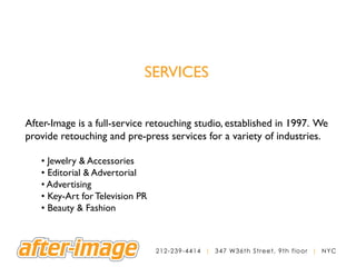 SERVICES


After-Image is a full-service retouching studio, established in 1997. We
provide retouching and pre-press services for a variety of industries.

   • Jewelry & Accessories
   • Editorial & Advertorial
   • Advertising
   • Key-Art for Television PR
   • Beauty & Fashion



                                 2 1 2 - 2 3 9 - 4 4 1 4 | 3 4 7 W36th Street, 9th floor | NYC
 