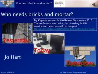 Who needs bricks and mortar? My Keynote session for the Reform Symposium 2010. The conference was online, the recording for this session can be accessed from this post: http://johart1.edublogs.org/2010/08/06/we-didnt-need-bricks-and-mortar/ Yesterday Today Jo Hart Tomorrow 