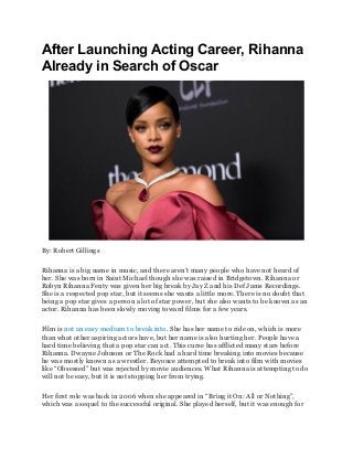 After Launching Acting Career, Rihanna
Already in Search of Oscar
By: Robert Gillings
Rihanna is a big name in music, and there aren’t many people who have not heard of
her. She was born in Saint Michael though she was raised in Bridgetown. Rihanna or
Robyn Rihanna Fenty was given her big break by Jay Z and his Def Jams Recordings.
She is a respected pop star, but it seems she wants a little more. There is no doubt that
being a pop star gives a person a lot of star power, but she also wants to be known as an
actor. Rihanna has been slowly moving toward films for a few years.
Film is not an easy medium to break into. She has her name to ride on, which is more
than what other aspiring actors have, but her name is also hurting her. People have a
hard time believing that a pop star can act. This curse has afflicted many stars before
Rihanna. Dwayne Johnson or The Rock had a hard time breaking into movies because
he was mostly known as a wrestler. Beyonce attempted to break into film with movies
like “Obsessed” but was rejected by movie audiences. What Rihanna is attempting to do
will not be easy, but it is not stopping her from trying.
Her first role was back in 2006 when she appeared in “Bring it On: All or Nothing”,
which was a sequel to the successful original. She played herself, but it was enough for
 
