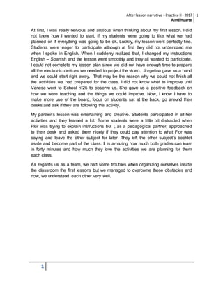 Afterlessonnarrative –Practice II - 2017
Aimé Huarte
1
1
At first, I was really nervous and anxious when thinking about my first lesson. I did
not know how I wanted to start, if my students were going to like what we had
planned or if everything was going to be ok. Luckily, my lesson went perfectly fine.
Students were eager to participate although at first they did not understand me
when I spoke in English. When I suddenly realized that, I changed my instructions
English – Spanish and the lesson went smoothly and they all wanted to participate.
I could not complete my lesson plan since we did not have enough time to prepare
all the electronic devices we needed to project the video. Jorgelina gave us a hand
and we could start right away. That may be the reason why we could not finish all
the activities we had prepared for the class. I did not know what to improve until
Vanesa went to School n°25 to observe us. She gave us a positive feedback on
how we were teaching and the things we could improve. Now, I know I have to
make more use of the board, focus on students sat at the back, go around their
desks and ask if they are following the activity.
My partner’s lesson was entertaining and creative. Students participated in all her
activities and they learned a lot. Some students were a little bit distracted when
Flor was trying to explain instructions but I, as a pedagogical partner, approached
to their desk and asked them nicely if they could pay attention to what Flor was
saying and leave the other subject for later. They left the other subject’s booklet
aside and become part of the class. It is amazing how much both grades can learn
in forty minutes and how much they love the activities we are planning for them
each class.
As regards us as a team, we had some troubles when organizing ourselves inside
the classroom the first lessons but we managed to overcome those obstacles and
now, we understand each other very well.
 