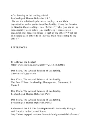 After looking at the readings titled
Leadership & Human Behavior 1 & 2,
discuss the relationship between employees and their
organization and organizational leadership. Using the theories
outlined in those readings, describe briefly what you see as the
responsibility each entity (i.e. employees – organization –
organizational leadership) has to each of the others? What can
and should each entity do to improve their relationship to the
others?
REFERENCES
It’s Always the Leader!
http://www.youtube.com/watch?v=ZON65K2zOBo
Don Clark, The Art and Science of Leadership,
Concepts of Leadership
Don Clark, The Art and Science of Leadership,
The Four Pillars: Leadership, Management, Command, &
Control
Don Clark, The Art and Science of Leadership,
Leadership & Human Behavior, Part 1
Don Clark, The Art and Science of Leadership,
Leadership & Human Behavior, Part 2
Reference Link 1.1 The Development of Leadership Thought
and Practice in the United States
http://www.sagepub.com/northouse6e/study/materials/reference/
 