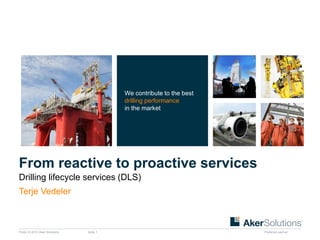 Public © 2012 Aker Solutions Slide 1 Preferred partner 
From reactive to proactive services 
Drilling lifecycle services (DLS) 
We contribute to the best 
drilling performance 
in the market 
Terje Vedeler 
 