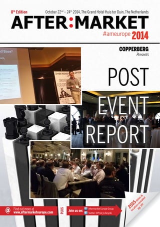 October 22nd – 24th 2014, The Grand Hotel Huis ter Duin, The Netherlands 
PLUS 
2014 
Join us on: 
#ameurope 
Presents 
POST 
@ Find out more at 
Aftermarket Europe Group 
www.aftermarketeurope.com Twitter: @Prod_Lifecycle 
8th Edition 
EVENT 
REPORT 
dates & 
2015 revealed 
location 14! 
pg.  