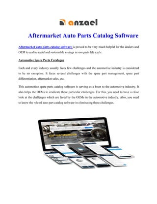 Aftermarket Auto Parts Catalog Software
Aftermarket auto parts catalog software is proved to be very much helpful for the dealers and
OEM to realize rapid and sustainable savings across parts life cycle.
Automotive Spare Parts Catalogue
Each and every industry usually faces few challenges and the automotive industry is considered
to be no exception. It faces several challenges with the spare part management, spare part
differentiation, aftermarket sales, etc.
This automotive spare parts catalog software is serving as a boon to the automotive industry. It
also helps the OEMs to eradicate these particular challenges. For this, you need to have a close
look at the challenges which are faced by the OEMs in the automotive industry. Also, you need
to know the role of auto part catalog software in eliminating these challenges.
 