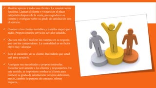  Mostrar aprecio a todos sus clientes. La consideración
funciona. Llamar al cliente o visitarle en el plazo
estipulado después de la venta, para agradecer su
compra y averiguar sobre su grado de satisfacción con
el servicio.
 Conocer a los clientes rentables y tratarlos mejor que a
nadie. Proporcionarles servicios de valor añadido.
 Que sea más fácil realizar las compras en su negocio
que con los competidores. La comodidad es un factor
clave muy valorado.
 Salir al encuentro de su cliente. Recordarle que usted
está para ayudarle.
 Averiguar sus necesidades y proporcionárselas.
Escuchar activamente a los clientes y responderles. En
este sentido, es importante sondear al cliente para
conocer su grado de satisfacción: servicio deficiente,
precio, cambio de persona de contacto, ofertas
mejores,...
 