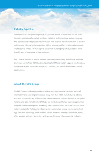 Read Aftermarket Perspectives online at npd.com/lps/Auto_Brief




Industry Expertise

The NPD Group is the premium provider of consumer and retail information for the North

American automotive aftermarket, petroleum marketing, and convenience retailing industries.

NPD expertise and data provide industry leaders with essential market information to assist in

making more effective business decisions. NPD is uniquely qualiﬁed to help marketers apply

information to address key marketplace issues from multiple perspectives, based on more

than 20 years of experience in these industries.



NPD’s diverse portfolio of services includes consumer panel tracking and national and Store

Level retail point-of-sale (POS) tracking. Speciﬁcally, NPD information supports benchmarking,

competitive analysis, assortment and product planning, and identiﬁcation of new channel

opportunities.




About The NPD Group


The NPD Group is the leading provider of reliable and comprehensive consumer and retail

information for a wide range of industries. Today, more than 1,800 manufacturers, retailers,

and service companies rely on NPD to help them drive critical business decisions at the global,
national, and local market levels. NPD helps our clients to identify new business opportunities

and guide product development, marketing, sales, merchandising, and other functions. Infor-

mation is available for the following industry sectors: automotive, beauty, commercial technol-

ogy, consumer technology, entertainment, fashion, food and beverage, foodservice, home,

ofﬁce supplies, software, sports, toys, and wireless. For more information, visit npd.com




                                                                                                  11
 