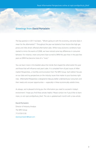 Read Aftermarket Perspectives online at npd.com/lps/Auto_Brief




Greetings from David Portalatin




The big question in 2011 has been, “What’s going on with the economy, and what does it

mean for the aftermarket?” Throughout the year we looked at how factors like high gas

prices and miles driven affected aftermarket sales. While many economic conditions have

started to mirror the events of 2008, we have noticed some key differences in consumer

behavior. For instance, more consumers have turned to DIFM this year than in the past few

years as DIFM has become more of a “must.”



You can learn more in this booklet about the trends that shaped the aftermarket this year

and those that will inﬂuence next year’s sales. It is compiled from of past issues of After-

market Perspectives, a monthly communication from The NPD Group. Each edition focuses

on our data and my perspectives on the industry issues that matter to your business right

now. Aftermarket Perspectives is designed to help you better understand your consumers and

their needs and uncover opportunities — especially in these economically volatile times.



As always, we’re pleased to bring you the information you need to succeed in today’s

environment. I hope you ﬁnd these articles helpful. Please contact me if you’d like to learn

more, or visit npd.com/lps/Auto_Brief. The site is updated each month with a new article.



David Portalatin

Director of Industry Analysis

The NPD Group

713-576-5126

david.portalatin@npd.com




                                                                                               3
 