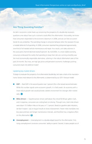 Read Aftermarket Perspectives online at npd.com/lps/Auto_Brief




Are Thing Sounding Familiar?

As talk in economic circles heats up concerning the prospects of a double-dip recession,

questions arise about how such a scenario could affect the aftermarket. Fortunately, we know

how consumers responded to the economic downturn in 2008, and we can look at current

trends for any similarities. The overriding change in consumer behavior when the recession hit was

a notable deferral of all spending. In 2008, consumers reported they postponed approximately

one-third of all needed vehicle maintenance and repair. As a result, unit sales volumes in

the auto parts channel declined nearly 8 percent. By mid-2009, in a more stable economy,

consumers embraced the reality that spending to keep their old cars running smoothly was

the most economically responsible alternative, ushering in the robust aftermarket sales of the

past 24 months. But now, are high gas prices and persistent economic challenges pushing

consumers back into deferral mode?


Updating key market drivers
To begin to evaluate the prospects of an aftermarket double-dip, let’s take a look at the macroeco-

nomic factors most relevant to the aftermarket, as determined by our 2011 forecast model:



■   GDP — Real GDP in the second quarter rose 1 percent (this is the revised second estimate).

    While this number signals some economic growth, it is fairly weak. An economy with a

    more robust growth rate would provide a better environment for stronger after market

    sales.


■   Miles Driven — Gasoline prices remain well above the critical $3.00 per gallon mark,

    and in response, consumers are cutting back on driving. Through June, total miles driven

    were down 15.5 billion miles on the year, or 1.1 percent. Based on gasoline sales indicators,

    we don’t expect July or August results to show improvement. Fewer miles translates into

    less wear-and-tear and longer maintenance intervals, and therefore has a negative effect

    on the aftermarket.


■   Unemployment — Unemployment is a double-edged sword for the aftermarket. First,

    rising unemployment constrains consumers’ ability to spend. Second, it takes people out of




                                                                                                      5
 