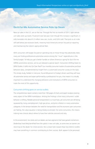 Read Aftermarket Perspectives online at npd.com/lps/Auto_Brief




Do-It-For-Me Automotive Service Picks Up Steam

New car sales in the U.S. are on the rise. Through the ﬁrst six months of 2011, light vehicle

unit sales were up nearly 13 percent over last year. Even though this increase is signiﬁcant, it

only translates into about 6.3 million new cars, trucks, and SUVs sold. That puts us at a rate

still well below pre-recession levels, meaning most Americans remain focused on repairing

and maintaining the nation’s aging vehicle ﬂeet.



With consumers still largely focused on spending only on those things they absolutely need,

many are ﬁnding professional automotive service among the “must” expenditures in the

family budget. To help you get a better handle on where America is going for do-it-for-me

(DIFM) automotive services, we’ve just released a special report: Consumers Shifting Gears to

DIFM Outlets. It drills into Car Care Track® (our monthly consumer tracker of automotive purchase
behavior) data, complemented by insight from a customized consumer survey on the topic.

This timely study, ﬁelded in mid-June, found 68 percent of today’s drivers said they will have

all automotive service and repair performed by a professional. For you, that means it is critically

important to understand the changing behaviors and motivations of DIFM consumers to

make the most of this opportunity.


Consumers shifting gears on service outlets
The comprehensive report contains more than 100 pages of charts and expert analysis covering

every aspect of the DIFM marketplace. Among the ﬁndings is that many consumers’ outlet

behavior is shifting. Reliable personal transportation is a must-have, yet consumers are still being

squeezed by rising unemployment, high gas prices, and price inﬂation in many automotive

categories. In the tension between the need for transportation and the economic pain consumers

are feeling, the value equation is being closely scrutinized. For some consumers, this means

making new choices about where to have their vehicles serviced and why.



In this environment, tire stores and car dealers are two segments that have gained momentum.

Dealerships have likely beneﬁted from the uptick in new unit sales, as some new car owners are

returning to the dealer for initial services. But a closer look reveals these two distinct outlets

may have something in common contributing to their success. Both appear to be perceived




                                                                                                       9
 