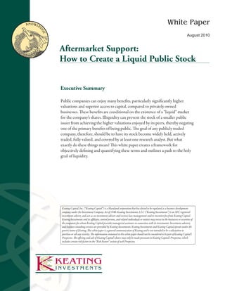 KnoWle                                                                                                                      White Paper

         dg
             e
                                                                                                                                                     August 2010


                 Aftermarket Support:
                 How to Create a Liquid Public Stock


                 Executive Summary

                 Public companies can enjoy many benefits, particularly significantly higher
                 valuations and superior access to capital, compared to privately owned
                 businesses. These benefits are conditional on the existence of a “liquid” market
                 for the company’s shares. Illiquidity can prevent the stock of a smaller public
                 issuer from achieving the higher valuations enjoyed by its peers, thereby negating
                 one of the primary benefits of being public. The goal of any publicly traded
                 company, therefore, should be to have its stock become widely held, actively
                 traded, fully valued, and covered by at least one research analyst. But what
                 exactly do these things mean? This white paper creates a framework for
                 objectively defining and quantifying these terms and outlines a path to the holy
                 grail of liquidity.




                 Keating Capital, Inc. (“Keating Capital”) is a Maryland corporation that has elected to be regulated as a business development
                 company under the Investment Company Act of 1940. Keating Investments, LLC (“Keating Investments”) is an SEC registered
                 investment adviser, and acts as an investment adviser and receives base management and/or incentive fees from Keating Capital.
                 Keating Investments and its affiliates, control persons, and related individuals or entities may invest in the businesses or securities of
                 the companies for whom Keating Capital provides managerial assistance in connection with its investments. Investment advisory
                 and business consulting services are provided by Keating Investments. Keating Investments and Keating Capital operate under the
                 generic name of Keating. This white paper is a general communication of Keating and is not intended to be a solicitation to
                 purchase or sell any security. The information contained in this white paper should not be considered to be part of Keating Capital’s
                 Prospectus. The offering and sale of Keating Capital’s shares may only be made pursuant to Keating Capital’s Prospectus, which
                 includes certain risk factors in the “Risk Factors” section of such Prospectus.




1
 