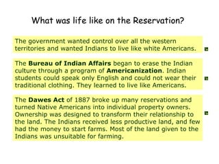 What was life like on the Reservation?   The government wanted control over all the western territories and wanted Indians to live like white Americans. The  Bureau of Indian Affairs  began to erase the Indian culture through a program of  Americanization . Indian students could speak only English and could not wear their traditional clothing. They learned to live like Americans.  The  Dawes Act  of 1887 broke up many reservations and turned Native Americans into individual property owners. Ownership was designed to transform their relationship to the land. The Indians received less productive land, and few had the money to start farms. Most of the land given to the Indians was unsuitable for farming.  