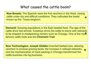 What caused the cattle boom? Demand:  Growing populations in the East needed food. The age of the cattle drive had arrived. Cowboys drove the cattle to towns with railroads to be shipped to meatpacking centers such as Chicago. One of the most famous cattle trails was the  Chisholm Trail .   New Breeds:  The Spanish were the first ranchers in the West, raising cattle under dry and difficult conditions. They cultivated the breed known as the  Texas longhorn.   New Technologies: Joseph Glidden  invented barbed wire, allowing ranchers to enclose grazing lands; the increase in railroad networks; and the mechanization of meat packing in Chicago transformed the cattle business into big business.   