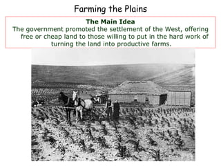 Farming the Plains The Main Idea The government promoted the settlement of the West, offering free or cheap land to those willing to put in the hard work of turning the land into productive farms.  