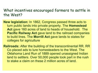 New legislation:  In 1862, Congress passed three acts to turn public lands into private property. The  Homestead Act  gave 160 acres of land to heads of household.  The  Pacific Railway Act  gave land to the railroad companies to build lines. The  Morrill Act  gave lands to states for colleges for agriculture Railroads:  After the building of the transcontinental RR. RR Co placed ads to lure homesteaders to the West. The Oklahoma Land Run of 1889 opened unassigned Indian land to settlers. Over 50,000 people took part in the rush to stake a claim on these 2 million acres of land. What incentives encouraged farmers to settle in the West? 