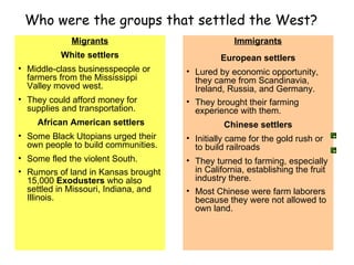Who were the groups that settled the West? Migrants White settlers Middle-class businesspeople or farmers from the Mississippi Valley moved west.  They could afford money for supplies and transportation. African American settlers Some Black Utopians   urged their own people to build communities.  Some fled the violent South.  Rumors of land in Kansas brought 15,000  Exodusters  who also settled in Missouri, Indiana, and Illinois.   Immigrants European settlers Lured by economic opportunity, they came from Scandinavia, Ireland, Russia, and Germany. They brought their farming experience with them.   Chinese settlers Initially came for the gold rush or to build railroads They turned to farming, especially in California, establishing the fruit industry there.  Most Chinese were farm laborers because they were not allowed to own land.   