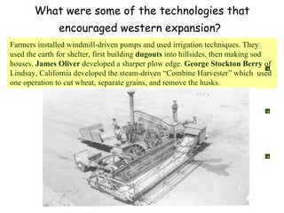 What were some of the technologies that encouraged western expansion?   Farmers installed windmill-driven pumps and used irrigation techniques. They used the earth for shelter, first building  dugouts  into hillsides, then making sod houses.  James Oliver  developed a sharper plow edge.  George Stockton Berry  of Lindsay, California developed the steam-driven “Combine Harvester” which  used one operation to cut wheat, separate grains, and remove the husks.  