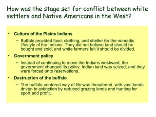 Culture of the Plains Indians Buffalo provided food, clothing, and shelter for the nomadic lifestyle of the Indians. They did not believe land should be bought and sold, and white farmers felt it should be divided.  Government policy   Instead of continuing to move the Indians westward, the government changed its policy. Indian land was seized, and they were forced onto reservations.  Destruction of the buffalo The buffalo-centered way of life was threatened, with vast herds driven to extinction by reduced grazing lands and hunting for sport and profit. How was the stage set for conflict between white settlers and Native Americans in the West? 