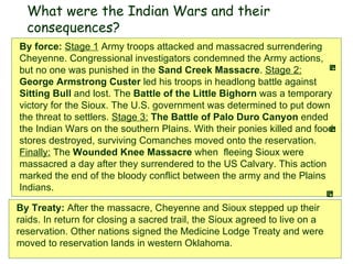 By Treaty:  After the massacre, Cheyenne and Sioux stepped up their raids. In return for closing a sacred trail, the Sioux agreed to live on a reservation. Other nations signed the Medicine Lodge Treaty and were moved to reservation lands in western Oklahoma.   By force:  Stage 1   Army troops attacked and massacred surrendering Cheyenne. Congressional investigators condemned the Army actions, but no one was punished in the  Sand Creek Massacre .  Stage 2:   George Armstrong Custer  led his troops in headlong battle against  Sitting Bull  and lost. The  Battle of the Little Bighorn  was a temporary victory for the Sioux. The U.S. government was determined to put down the threat to settlers.  Stage 3:   The Battle of Palo Duro Canyon  ended the Indian Wars on the southern Plains. With their ponies killed and food stores destroyed, surviving Comanches moved onto the reservation.  Finally:  The  Wounded Knee Massacre  when  fleeing Sioux were massacred a day after they surrendered to the US Calvary. This action marked the end of the bloody conflict between the army and the Plains Indians.  What were the Indian Wars and their consequences? 