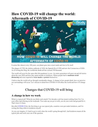How COVID-19 will change the world:
Aftermath of COVID-19
It seems like almost every 100 years, our planet goes into a reset mode and tries to fix itself.
The plague of 1720, the cholera outbreak of 1820, the Spanish flu of 1920 and now the Coronavirus of 2020.
As of writing this blog, the worldwide death toll has crossed 330 thousand.
The world will never be the same after this pandemic is over. An entire generation will grow up and tell stories
about the year 2020 and how they spent months in lockdown. Where people had to maintain social
distancing and were required to wear masks to protect themselves.
I believe that the world will go through considerable change. A change in how people think, how we perceive
our surroundings will occur. Let’s discuss in detail how COVID-19 will affect the world and how it’ll change
it.
Changes that COVID-19 will bring
A change in how we work
What is a typical job? What do you think a job entails? For decades a job has meant working from 9 to 5 in
your office and relaxing on the weekends. You wake up you go to work, you do your work and get paid for it.
That’s how it’s been.
But after COVID-19 hit, the first thing to go was typical jobs, countries were put under lockdown, and I’m
writing this blog while in lockdown myself.
As you can imagine, it’s hard to go to work when the world’s going through hell. And lockdown meant all the
typical jobs and work were out of the question.
 