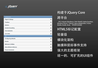 构建于JQuery Core
跨平台
（iOS, Android, Blackberry, Palm WebOS, Nokia/Symbian,
Windows Phone 7, MeeGo, Opera Mobile/Mini, Firefox
Mobile, Kindle, Nook， 所有现代浏览器）


HTML5标记配置
轻量级
模块化架构
触摸和鼠标事件支持
强大的主题框架
统一的、可扩充的UI组件
 
