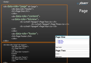<body>

<div data-role="page" id="page">
        <div data-role="header">
        <h1>Page One</h1>                                               Page
        </div>
        <div data-role="content">
        <ul data-role="listview">
                 <li><a href="#page2">Page Two</a></li>
                             <li><a href="#page3">Page Three</a></li>
                 <li><a href="#page4">Page Four</a></li>
        </ul>
        </div>
        <div data-role="footer">
        <h4>Page Footer</h4>
        </div>
</div>
<div data-role="page" id="page2">
            <div data-role="header">
            <h1>Page Two</h1>
            </div>
            <div data-role="content">
            Content
            </div>
            <div data-role="footer">
            <h4>Page Footer</h4>
            </div>
</div>
 