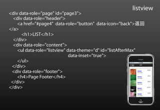 listview
<div data-role="page" id="page3">
  <div data-role="header">
    <a href="#page4" data-role="button" data-icon="back">返回
</a>
      <h1>LIST</h1>
  </div>
  <div data-role="content">
    <ul data-role="listview" data-theme="d" id="listAfterMax"
                              data-inset="true">
    </ul>
 </div>
 <div data-role="footer">
    <h4>Page Footer</h4>
 </div>
</div>
 
