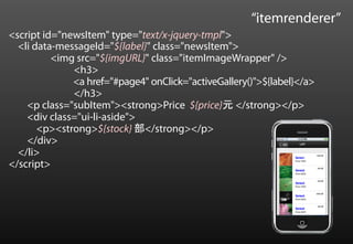 “itemrenderer”
<script id="newsItem" type="text/x-jquery-tmpl">
  <li data-messageId="${label}" class="newsItem">
          <img src="${imgURL}" class="itemImageWrapper" />
              <h3>
              <a href="#page4" onClick="activeGallery()">${label}</a>
              </h3>
    <p class="subItem"><strong>Price ${price}元 </strong></p>
    <div class="ui-li-aside">
       <p><strong>${stock} 部</strong></p>
    </div>
  </li>
</script>
 