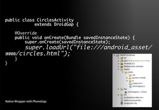 public class CirclesActivity 	
     	     	extends DroidGap {	
    	
    @Override	
    public void onCreate(Bundle savedInstanceState) {	
        super.onCreate(savedInstanceState);	
      super.loadUrl("file:///android_asset/
www/circles.html");	
      }	
}	




Native Wrapper with PhoneGap
 