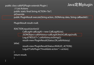 public class callsPGPlugin extends Plugin {                       Java定制plugin
          // List Actions
         public static final String ACTION="list";
         @Override
         public PluginResult execute(String action, JSONArray data, String callbackId) {

         PluginResult result=null;

         if(ACTION.equals(action)){
                  CallLogAI callLogAI = new CallLogAI(ctx);
                  JSONObject callsHistory=callLogAI.fetchCallLogs(null);
                  Log.d("RESULT=", callsHistory.toString());
                  result=new PluginResult(Status.OK,callsHistory);
         }else{
                  result=new PluginResult(Status.INVALID_ACTION);
                  Log.d("CallsPlugin","Invalidate action:" + action);
         }
         return result;
         }
}	
 