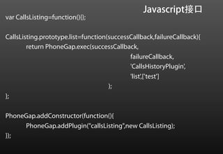 Javascript接口
var CallsListing=function(){};

CallsListing.prototype.list=function(successCallback,failureCallback){
        return PhoneGap.exec(successCallback,
                                            failureCallback,
                                            'CallsHistoryPlugin',
                                            'list',['test']
                                     );
};

PhoneGap.addConstructor(function(){
     PhoneGap.addPlugin("callsListing",new CallsListing);
});
 