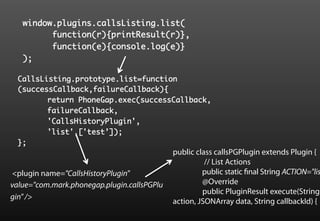 window.plugins.callsListing.list(	
        	function(r){printResult(r)},	
        	function(e){console.log(e)}	
   );	

  CallsListing.prototype.list=function
  (successCallback,failureCallback){	
        	return PhoneGap.exec(successCallback,	
        	failureCallback,	
        	'CallsHistoryPlugin',	
        	'list',['test’]);	
  };	
                                             public class callsPGPlugin extends Plugin {
                                                       // List Actions
<plugin name="CallsHistoryPlugin"                     public static final String ACTION="lis
value="com.mark.phonegap.plugin.callsPGPlu            @Override
                                                      public PluginResult execute(String
gin" />
                                             action, JSONArray data, String callbackId) {
 