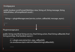 Droidgap.java

    public boolean onJsPrompt(WebView view, String url, String message, String
    defaultValue, JsPromptResult result) {
    ……

     String r = pluginManager.exec(service, action, callbackId, message, async);

    ……
    }

Pluginmanager.java

public String exec(final String service, final String action, final String callbackId, final
String jsonArgs, final boolean async) {
         ……
         cr = plugin.execute(action, args, callbackId);
         ctx.sendJavascript(cr.toErrorCallbackString(callbackId));

           ……
}
 