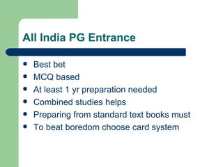 All India PG Entrance Best bet MCQ based At least 1 yr preparation needed Combined studies helps Preparing from standard text books must To beat boredom choose card system 