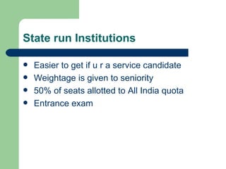 State run Institutions Easier to get if u r a service candidate Weightage is given to seniority 50% of seats allotted to All India quota Entrance exam 