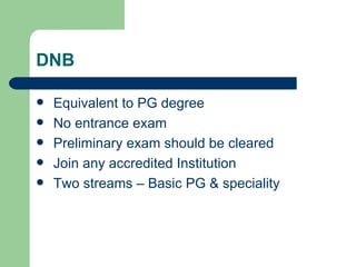 DNB Equivalent to PG degree No entrance exam Preliminary exam should be cleared Join any accredited Institution Two streams – Basic PG & speciality 