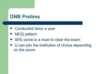 DNB Prelims Conducted twice a year MCQ pattern 50% score is a must to clear the exam U can join the institution of choice depending on the score 