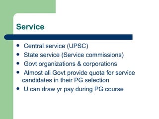 Service Central service (UPSC) State service (Service commissions) Govt organizations & corporations Almost all Govt provide quota for service candidates in their PG selection U can draw yr pay during PG course 