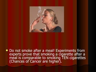 Do not smoke after a meal! Experiments from experts prove that smoking a cigarette after a meal is comparable to smoking TEN cigarettes (Chances of Cancer are higher).  