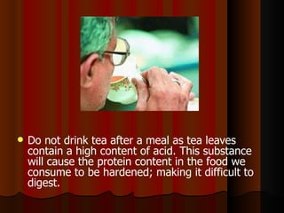 Do not drink tea after a meal as tea leaves contain a high content of acid. This substance will cause the protein content in the food we consume to be hardened; making it difficult to digest.   