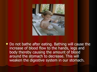Do not bathe after eating. Bathing will cause the increase of blood flow to the hands, legs and body thereby causing the amount of blood around the stomach to decrease. This will weaken the digestive system in our stomach.  